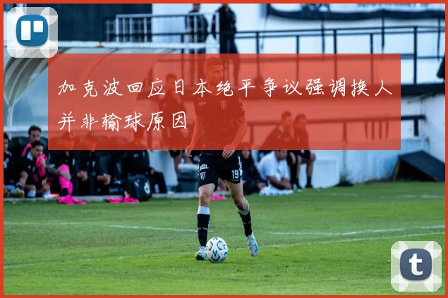 加克波回应日本绝平争议强调换人并非输球原因