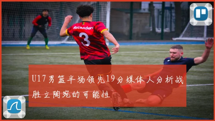 U17男篮半场领先19分媒体人分析战胜立陶宛的可能性