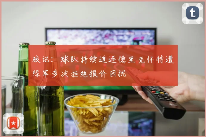 狼记：球队持续追逐德里克怀特遭绿军多次拒绝报价困扰