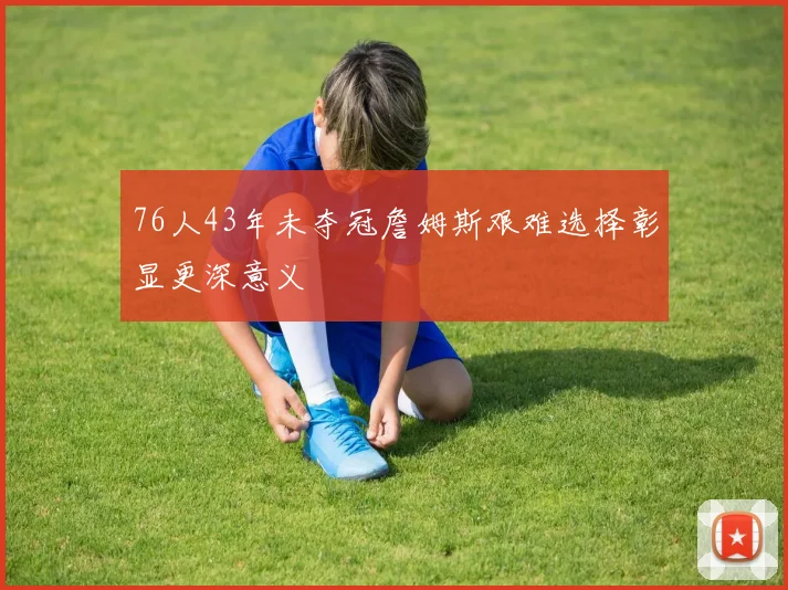 76人43年未夺冠詹姆斯艰难选择彰显更深意义