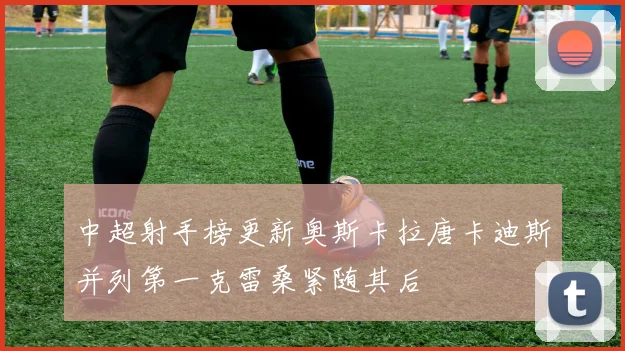中超射手榜更新奥斯卡拉唐卡迪斯并列第一克雷桑紧随其后
