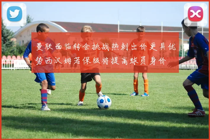 曼联面临转会挑战热刺出价更具优势西汉姆若保级将提高球员身价