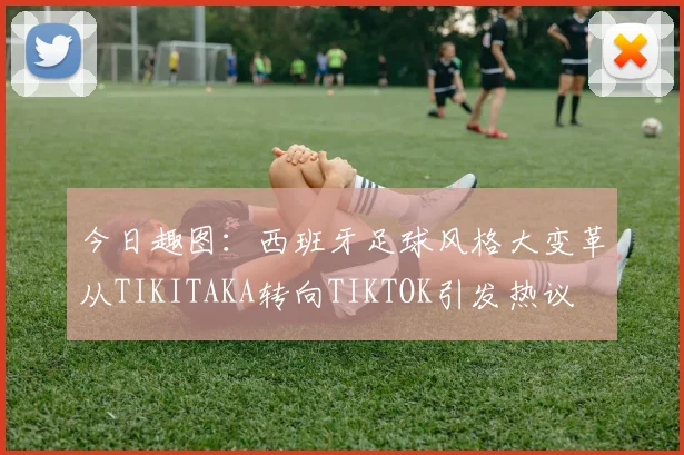 今日趣图：西班牙足球风格大变革从TIKITAKA转向TIKTOK引发热议