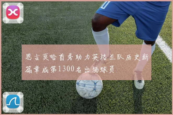 恩古莫哈首秀助力英格兰队历史新篇章成第1300名出场球员