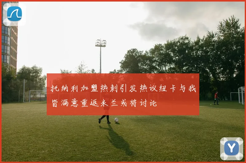 托纳利加盟热刺引发热议纽卡与我皆满意重返米兰或将讨论