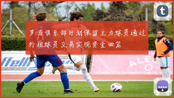 罗马俱乐部计划保留主力球员通过外租球员交易实现资金回笼