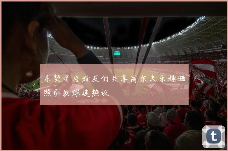 东契奇与好友们共享高尔夫乐趣晒照引发球迷热议