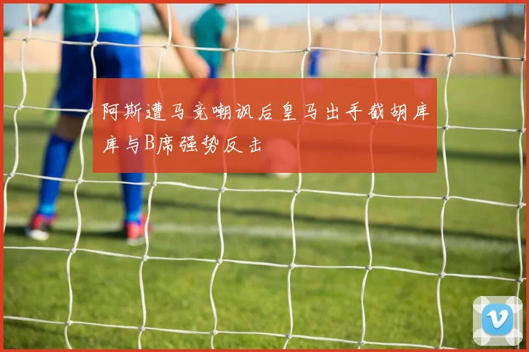 阿斯遭马竞嘲讽后皇马出手截胡库库与B席强势反击