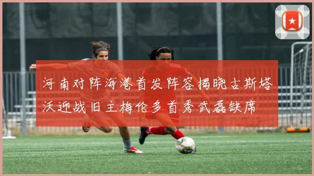 河南对阵海港首发阵容揭晓古斯塔沃迎战旧主梅伦多首秀武磊缺席