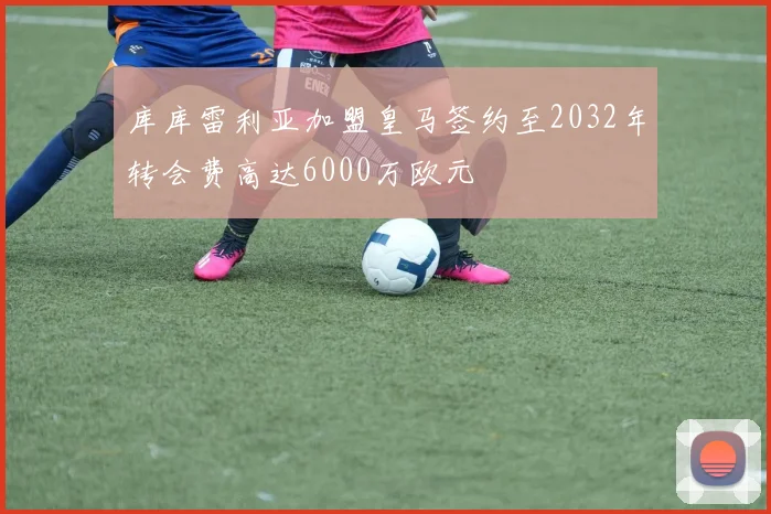 库库雷利亚加盟皇马签约至2032年转会费高达6000万欧元